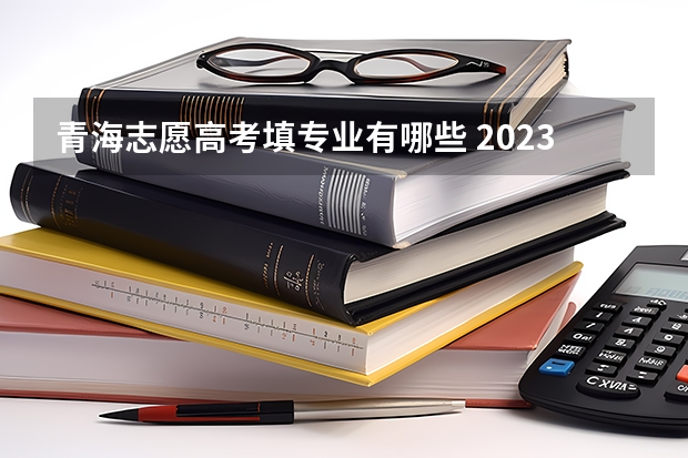 青海志愿高考填专业有哪些 2023年青海高考志愿填报时间