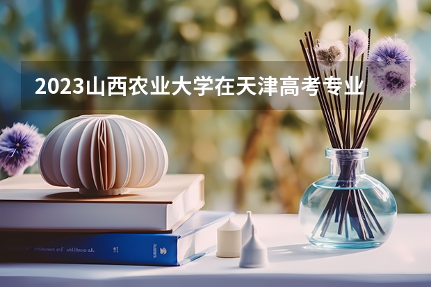 2023山西农业大学在天津高考专业招了多少人