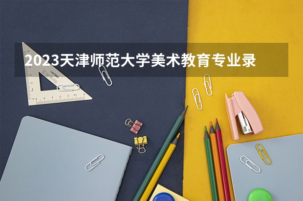 2023天津师范大学美术教育专业录取分数 天津师范大学美术教育专业往年录取分数参考