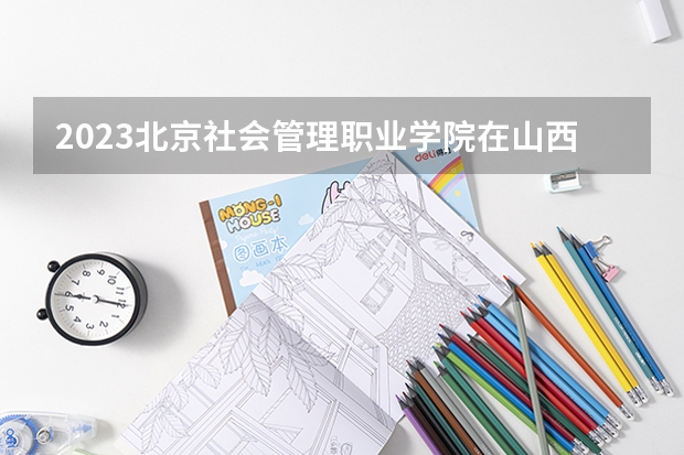 2023北京社会管理职业学院在山西高考专业招了多少人