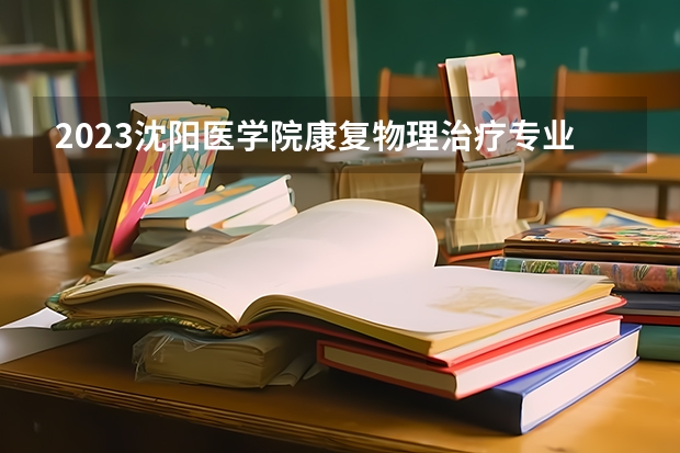 2023沈阳医学院康复物理治疗专业录取分数 沈阳医学院康复物理治疗专业往年录取分数参考