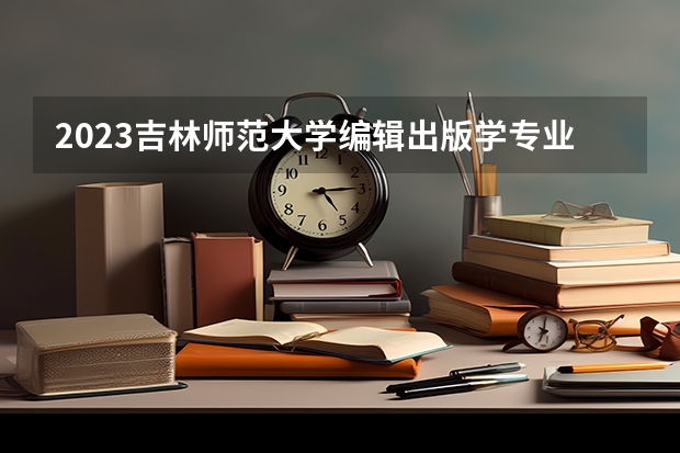 2023吉林师范大学编辑出版学专业录取分数 吉林师范大学编辑出版学专业往年录取分数参考