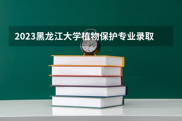 2023黑龙江大学植物保护专业录取分数 黑龙江大学植物保护专业往年录取分数参考