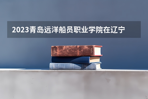 2023青岛远洋船员职业学院在辽宁高考专业招了多少人