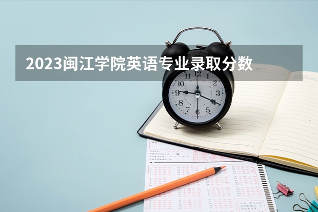 2023闽江学院英语专业录取分数 闽江学院英语专业往年录取分数参考