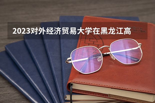 2023对外经济贸易大学在黑龙江高考专业招了多少人