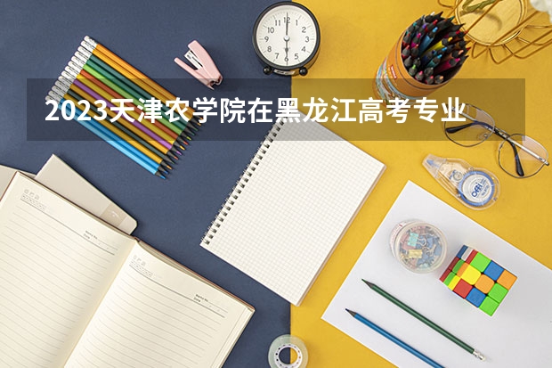 2023天津农学院在黑龙江高考专业招了多少人