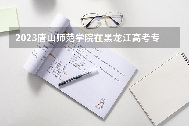 2023唐山师范学院在黑龙江高考专业招了多少人