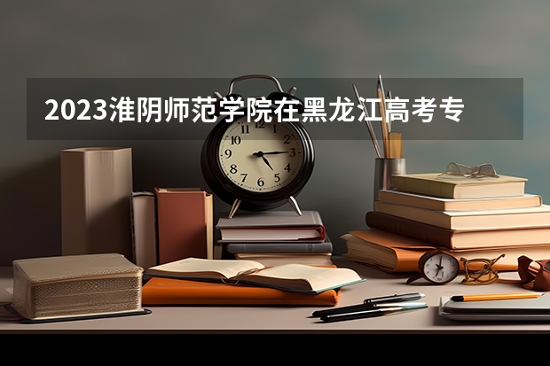 2023淮阴师范学院在黑龙江高考专业招了多少人