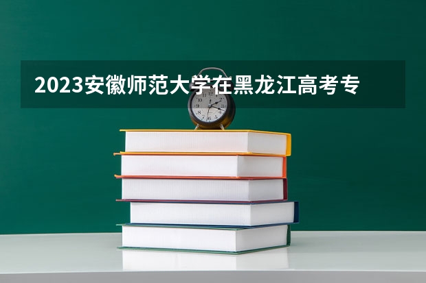 2023安徽师范大学在黑龙江高考专业招了多少人
