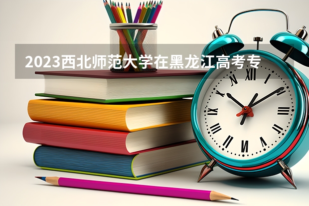 2023西北师范大学在黑龙江高考专业招了多少人