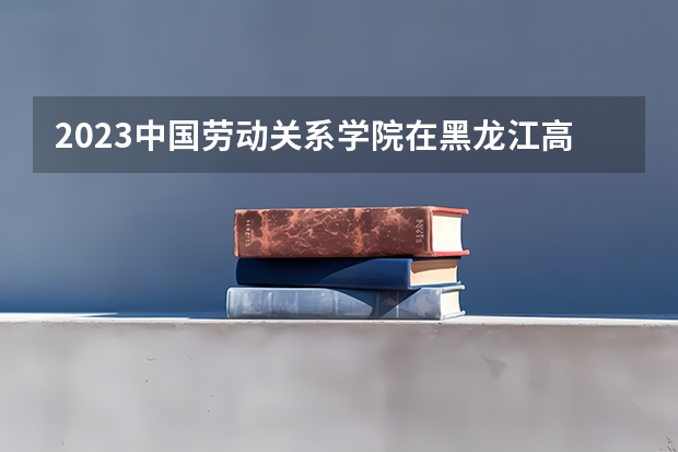 2023中国劳动关系学院在黑龙江高考专业招了多少人