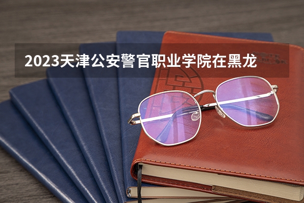 2023天津公安警官职业学院在黑龙江高考专业招了多少人