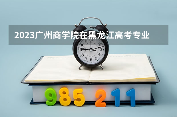 2023广州商学院在黑龙江高考专业招了多少人